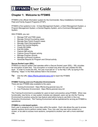User Guide
Chapter 1: Welcome to FFSMIS
FFSMIS is the official information system for the Commander, Navy Installations Command,
Fleet and Family Support Programs (FFSP).

FFSMIS is five systems in one: A Case Management System, a Client Management System, a
Program Management System, a Central Registry System, and a Command Management
System.

With FFSMIS, you can:
      Manage FAP and FINS cases
      Manage Clinical Counseling cases
      Manage New Parent Support cases
      Manage Client Demographics
      Query the Central Registry
      Create DD-2486s
      Edit DD-2486s
      Capture I&R activity
      Capture Group Program activity
      Manage Program records
      Manage Command Locations
      Generate Reports for Program and Clinical activity

Secure Socket Layer (SSL)
FFMSIS is a secure system that operates within a Secure Socket Layer (SSL). SSL provides
for encryption of plain text. This encryption is invoked only when the user initiates the SSL
layer. In order to invoke the SSL, the user must add an “s” to the http:// URL by typing in the
following: https:// in the Web address field in the browser.

Tip:   Use the URL https://ffsmis.persnet.navy.mil to reach the FFSMIS
       site.

FFSMIS Training and Live Production Environments
There are two FFSIMS sites available to the users:
      Training Environment: https://ffsmis-trng.persnet.navy.mil
      Live Production Environment: https://ffsmis.persnet.navy.mil

The Training Environment is available for users to learn and practice using FFSMIS. When new
functionality, new forms, or new system modules are released, users can go into the Training
Environment to practice using the new feature sets before trying to use them in the Live
Production Environment. The Training Environment will be operational for as long as FFSMIS is
operational.

FFSMIS is a role-based system.
Each user is assigned one or more roles within the system. Each role allows the user to access
specific sections and to perform certain tasks. Thus, one user may see more content on a
screen, or be able to access more sections, compared to another user with a more restricted
role.



FFSMIS User Guide                          Version 4.3.3                                 Page |6
 