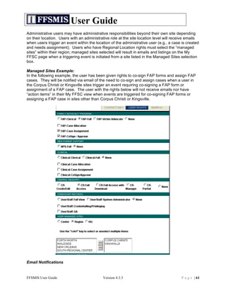 User Guide
Administrative users may have administrative responsibilities beyond their own site depending
on their location. Users with an administrative role at the site location level will receive emails
when users trigger an event within the location of the administrative user (e.g., a case is created
and needs assignment). Users who have Regional Location rights must select the “managed
sites” within their region; managed sites selected will result in emails and listings on the My
FFSC page when a triggering event is initiated from a site listed in the Managed Sites selection
box.

Managed Sites Example:
In the following example, the user has been given rights to co-sign FAP forms and assign FAP
cases. They will be notified via email of the need to co-sign and assign cases when a user in
the Corpus Christi or Kingsville sites trigger an event requiring co-signing a FAP form or
assignment of a FAP case. The user with the rights below will not receive emails nor have
“action items” in their My FFSC view when events are triggered for co-signing FAP forms or
assigning a FAP case in sites other than Corpus Christi or Kingsville.




Email Notifications


FFSMIS User Guide                          Version 4.3.3                                 P a g e | 61
 