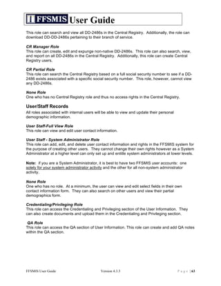 User Guide
This role can search and view all DD-2486s in the Central Registry. Additionally, the role can
download DD-DD-2486s pertaining to their branch of service.

CR Manager Role
This role can create, edit and expunge non-native DD-2486s. This role can also search, view,
and report on all DD-2486s in the Central Registry. Additionally, this role can create Central
Registry users.

CR Partial Role
This role can search the Central Registry based on a full social security number to see if a DD-
2486 exists associated with a specific social security number. This role, however, cannot view
any DD-2486s.

None Role
One who has no Central Registry role and thus no access rights in the Central Registry.

User/Staff Records
All roles associated with internal users will be able to view and update their personal
demographic information.

User Staff-Full View Role
This role can view and edit user contact information.

User Staff - System Administrator Role
This role can add, edit, and delete user contact information and rights in the FFSMIS system for
the purpose of creating other users. They cannot change their own rights however as a System
Administrator at a higher level can only set up and entitle system administrators at lower levels.

Note: if you are a System Administrator, it is best to have two FFSMIS user accounts: one
solely for your system administrator activity and the other for all non-system administrator
activity.

None Role
One who has no role. At a minimum, the user can view and edit select fields in their own
contact information form. They can also search on other users and view their partial
demographics form.

Credentialing/Privileging Role
This role can access the Credentialing and Privileging section of the User Information. They
can also create documents and upload them in the Credentialing and Privileging section.

QA Role
This role can access the QA section of User Information. This role can create and add QA notes
within the QA section.




FFSMIS User Guide                           Version 4.3.3                                 P a g e | 63
 