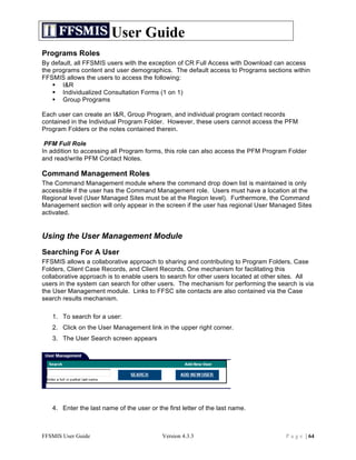User Guide
Programs Roles
By default, all FFSMIS users with the exception of CR Full Access with Download can access
the programs content and user demographics. The default access to Programs sections within
FFSMIS allows the users to access the following:
     I&R
     Individualized Consultation Forms (1 on 1)
     Group Programs

Each user can create an I&R, Group Program, and individual program contact records
contained in the Individual Program Folder. However, these users cannot access the PFM
Program Folders or the notes contained therein.

 PFM Full Role
In addition to accessing all Program forms, this role can also access the PFM Program Folder
and read/write PFM Contact Notes.

Command Management Roles
The Command Management module where the command drop down list is maintained is only
accessible if the user has the Command Management role. Users must have a location at the
Regional level (User Managed Sites must be at the Region level). Furthermore, the Command
Management section will only appear in the screen if the user has regional User Managed Sites
activated.


Using the User Management Module
Searching For A User
FFSMIS allows a collaborative approach to sharing and contributing to Program Folders, Case
Folders, Client Case Records, and Client Records. One mechanism for facilitating this
collaborative approach is to enable users to search for other users located at other sites. All
users in the system can search for other users. The mechanism for performing the search is via
the User Management module. Links to FFSC site contacts are also contained via the Case
search results mechanism.

   1. To search for a user:
   2. Click on the User Management link in the upper right corner.
   3. The User Search screen appears




   4. Enter the last name of the user or the first letter of the last name.



FFSMIS User Guide                          Version 4.3.3                             P a g e | 64
 