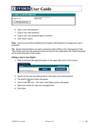 User Guide



   6. Type in your old password
   7. Type in your new password
   8. Type in your new password again to confirm.
   9. Click “Save” button.

Note: User Accounts will be disabled by the System Administrator by changing the user’s
password.

Tip: System Administrators can reset a password without filling in the “old password” field.
They simply enter the new password twice and click the box associated with ‘Reset Password’
at the lower left portion of the screen.

Editing a User’s User Rights
   1. Click on the User Management button in the upper right corner of the screen.




   2. Search for the user by entering search information and clicking Search.
   3. The Search Results screen will appear.
   4. Click on the     icon. The user’s User Rights screen will appear.
   5. Make new entries for roles and managed sites.
   6. Click Save.




FFSMIS User Guide                        Version 4.3.3                               P a g e | 69
 