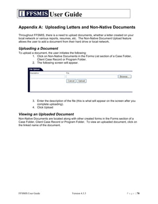 User Guide
Appendix A: Uploading Letters and Non-Native Documents
Throughout FFSMIS, there is a need to upload documents, whether a letter created on your
local network or various reports, resumes, etc. The Non-Native Document Upload feature
allows the user to add a document from their hard drive or local network.

Uploading a Document
To upload a document, the user initiates the following:
          1. Click on Non-Native Documents in the Forms List section of a Case Folder,
              Client Case Record or Program Folder.
          2. The following screen will appear.




           3. Enter the description of the file (this is what will appear on the screen after you
              complete uploading).
           4. Click Upload

Viewing an Uploaded Document
Non-Native Documents are located along with other created forms in the Forms section of a
Case Folder, Client Case Record or Program Folder. To view an uploaded document, click on
the linked name of the document.




FFSMIS User Guide                          Version 4.3.3                                 P a g e | 70
 