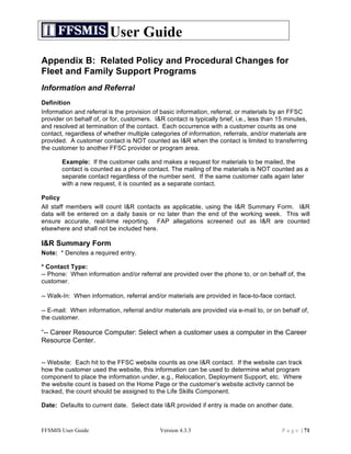 User Guide
Appendix B: Related Policy and Procedural Changes for
Fleet and Family Support Programs
Information and Referral
Definition
Information and referral is the provision of basic information, referral, or materials by an FFSC
provider on behalf of, or for, customers. I&R contact is typically brief, i.e., less than 15 minutes,
and resolved at termination of the contact. Each occurrence with a customer counts as one
contact, regardless of whether multiple categories of information, referrals, and/or materials are
provided. A customer contact is NOT counted as I&R when the contact is limited to transferring
the customer to another FFSC provider or program area.

       Example: If the customer calls and makes a request for materials to be mailed, the
       contact is counted as a phone contact. The mailing of the materials is NOT counted as a
       separate contact regardless of the number sent. If the same customer calls again later
       with a new request, it is counted as a separate contact.

Policy
All staff members will count I&R contacts as applicable, using the I&R Summary Form. I&R
data will be entered on a daily basis or no later than the end of the working week. This will
ensure accurate, real-time reporting. FAP allegations screened out as I&R are counted
elsewhere and shall not be included here.

I&R Summary Form
Note: * Denotes a required entry.

* Contact Type:
-- Phone: When information and/or referral are provided over the phone to, or on behalf of, the
customer.

-- Walk-In: When information, referral and/or materials are provided in face-to-face contact.

-- E-mail: When information, referral and/or materials are provided via e-mail to, or on behalf of,
the customer.

“-- Career Resource Computer: Select when a customer uses a computer in the Career
Resource Center.


-- Website: Each hit to the FFSC website counts as one I&R contact. If the website can track
how the customer used the website, this information can be used to determine what program
component to place the information under, e.g., Relocation, Deployment Support, etc. Where
the website count is based on the Home Page or the customer’s website activity cannot be
tracked, the count should be assigned to the Life Skills Component.

Date: Defaults to current date. Select date I&R provided if entry is made on another date.



FFSMIS User Guide                            Version 4.3.3                                 P a g e | 71
 