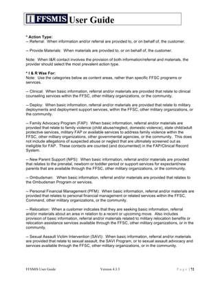 User Guide
* Action Type:
-- Referral: When information and/or referral are provided to, or on behalf of, the customer.

-- Provide Materials: When materials are provided to, or on behalf of, the customer.

Note: When I&R contact involves the provision of both information/referral and materials, the
provider should select the most prevalent action type.

* I & R Was For:
Note: Use the categories below as content areas, rather than specific FFSC programs or
services.

-- Clinical: When basic information, referral and/or materials are provided that relate to clinical
counseling services within the FFSC, other military organizations, or the community.

-- Deploy: When basic information, referral and/or materials are provided that relate to military
deployments and deployment support services, within the FFSC, other military organizations, or
the community.

-- Family Advocacy Program (FAP): When basic information, referral and/or materials are
provided that relate to family violence (child abuse/neglect, domestic violence), state child/adult
protective services, military FAP or available services to address family violence within the
FFSC, other military organizations, other governmental agencies, or the community. This does
not include allegations of suspected abuse or neglect that are ultimately screened out as
ineligible for FAP. These contacts are counted (and documented) in the FAP/Clinical Record
System.

-- New Parent Support (NPS): When basic information, referral and/or materials are provided
that relates to the prenatal, newborn or toddler period or support services for expectant/new
parents that are available through the FFSC, other military organizations, or the community.

-- Ombudsman: When basic information, referral and/or materials are provided that relates to
the Ombudsman Program or services.

-- Personal Financial Management (PFM): When basic information, referral and/or materials are
provided that relates to personal financial management or related services within the FFSC,
Command, other military organizations, or the community.

-- Relocation: When a customer indicates that they are seeking basic information, referral
and/or materials about an area in relation to a recent or upcoming move. Also includes
provision of basic information, referral and/or materials related to military relocation benefits or
relocation assistance services available through the FFSC, other military organizations, or in the
community.

-- Sexual Assault Victim Intervention (SAVI): When basic information, referral and/or materials
are provided that relate to sexual assault, the SAVI Program, or to sexual assault advocacy and
services available through the FFSC, other military organizations, or in the community.




FFSMIS User Guide                           Version 4.3.3                                 P a g e | 72
 