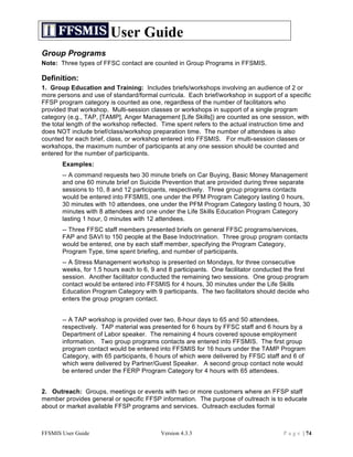 User Guide
Group Programs
Note: Three types of FFSC contact are counted in Group Programs in FFSMIS.

Definition:
1. Group Education and Training: Includes briefs/workshops involving an audience of 2 or
more persons and use of standard/formal curricula. Each brief/workshop in support of a specific
FFSP program category is counted as one, regardless of the number of facilitators who
provided that workshop. Multi-session classes or workshops in support of a single program
category (e.g., TAP, [TAMP], Anger Management [Life Skills]) are counted as one session, with
the total length of the workshop reflected. Time spent refers to the actual instruction time and
does NOT include brief/class/workshop preparation time. The number of attendees is also
counted for each brief, class, or workshop entered into FFSMIS. For multi-session classes or
workshops, the maximum number of participants at any one session should be counted and
entered for the number of participants.
       Examples:
       -- A command requests two 30 minute briefs on Car Buying, Basic Money Management
       and one 60 minute brief on Suicide Prevention that are provided during three separate
       sessions to 10, 8 and 12 participants, respectively. Three group programs contacts
       would be entered into FFSMIS, one under the PFM Program Category lasting 0 hours,
       30 minutes with 10 attendees, one under the PFM Program Category lasting 0 hours, 30
       minutes with 8 attendees and one under the Life Skills Education Program Category
       lasting 1 hour, 0 minutes with 12 attendees.
       -- Three FFSC staff members presented briefs on general FFSC programs/services,
       FAP and SAVI to 150 people at the Base Indoctrination. Three group program contacts
       would be entered, one by each staff member, specifying the Program Category,
       Program Type, time spent briefing, and number of participants.
       -- A Stress Management workshop is presented on Mondays, for three consecutive
       weeks, for 1.5 hours each to 6, 9 and 8 participants. One facilitator conducted the first
       session. Another facilitator conducted the remaining two sessions. One group program
       contact would be entered into FFSMIS for 4 hours, 30 minutes under the Life Skills
       Education Program Category with 9 participants. The two facilitators should decide who
       enters the group program contact.


       -- A TAP workshop is provided over two, 8-hour days to 65 and 50 attendees,
       respectively. TAP material was presented for 6 hours by FFSC staff and 6 hours by a
       Department of Labor speaker. The remaining 4 hours covered spouse employment
       information. Two group programs contacts are entered into FFSMIS. The first group
       program contact would be entered into FFSMIS for 16 hours under the TAMP Program
       Category, with 65 participants, 6 hours of which were delivered by FFSC staff and 6 of
       which were delivered by Partner/Guest Speaker. A second group contact note would
       be entered under the FERP Program Category for 4 hours with 65 attendees.


2. Outreach: Groups, meetings or events with two or more customers where an FFSP staff
member provides general or specific FFSP information. The purpose of outreach is to educate
about or market available FFSP programs and services. Outreach excludes formal



FFSMIS User Guide                         Version 4.3.3                               P a g e | 74
 