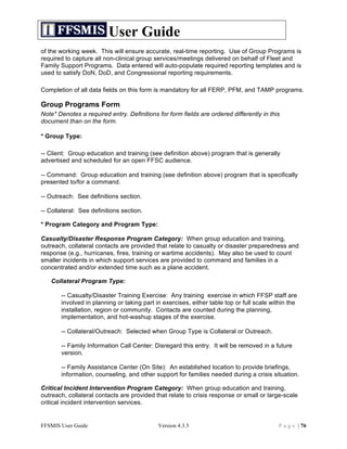 User Guide
of the working week. This will ensure accurate, real-time reporting. Use of Group Programs is
required to capture all non-clinical group services/meetings delivered on behalf of Fleet and
Family Support Programs. Data entered will auto-populate required reporting templates and is
used to satisfy DoN, DoD, and Congressional reporting requirements.

Completion of all data fields on this form is mandatory for all FERP, PFM, and TAMP programs.

Group Programs Form
Note* Denotes a required entry. Definitions for form fields are ordered differently in this
document than on the form.

* Group Type:

-- Client: Group education and training (see definition above) program that is generally
advertised and scheduled for an open FFSC audience.

-- Command: Group education and training (see definition above) program that is specifically
presented to/for a command.

-- Outreach: See definitions section.

-- Collateral: See definitions section.

* Program Category and Program Type:

Casualty/Disaster Response Program Category: When group education and training,
outreach, collateral contacts are provided that relate to casualty or disaster preparedness and
response (e.g., hurricanes, fires, training or wartime accidents). May also be used to count
smaller incidents in which support services are provided to command and families in a
concentrated and/or extended time such as a plane accident.

   Collateral Program Type:

       -- Casualty/Disaster Training Exercise: Any training exercise in which FFSP staff are
       involved in planning or taking part in exercises, either table top or full scale within the
       installation, region or community. Contacts are counted during the planning,
       implementation, and hot-washup stages of the exercise.

       -- Collateral/Outreach: Selected when Group Type is Collateral or Outreach.

       -- Family Information Call Center: Disregard this entry. It will be removed in a future
       version.

       -- Family Assistance Center (On Site): An established location to provide briefings,
       information, counseling, and other support for families needed during a crisis situation.

Critical Incident Intervention Program Category: When group education and training,
outreach, collateral contacts are provided that relate to crisis response or small or large-scale
critical incident intervention services.


FFSMIS User Guide                           Version 4.3.3                                 P a g e | 76
 
