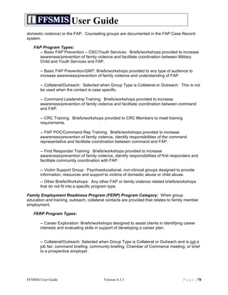 User Guide
domestic violence) or the FAP. Counseling groups are documented in the FAP Case Record
system.

   FAP Program Types:
     -- Basic FAP Prevention – CDC/Youth Services: Briefs/workshops provided to increase
     awareness/prevention of family violence and facilitate coordination between Military
     Child and Youth Services and FAP.

       -- Basic FAP Prevention/GMT: Briefs/workshops provided to any type of audience to
       increase awareness/prevention of family violence and understanding of FAP.

       -- Collateral/Outreach: Selected when Group Type is Collateral or Outreach. This is not
       be used when the contact is case specific.

       -- Command Leadership Training: Briefs/workshops provided to increase
       awareness/prevention of family violence and facilitate coordination between command
       and FAP.

       -- CRC Training: Briefs/workshops provided to CRC Members to meet training
       requirements.

       -- FAP POC/Command Rep Training: Briefs/workshops provided to increase
       awareness/prevention of family violence, identify responsibilities of the command
       representative and facilitate coordination between command and FAP.

       -- First Responder Training: Briefs/workshops provided to increase
       awareness/prevention of family violence, identify responsibilities of first responders and
       facilitate community coordination with FAP.

       -- Victim Support Group: Psychoeducational, non-clinical groups designed to provide
       information, resources and support to victims of domestic abuse or child abuse.
       -- Other Briefs/Workshops: Any other FAP or family violence related briefs/workshops
       that do not fit into a specific program type.

Family Employment Readiness Program (FERP) Program Category: When group
education and training, outreach, collateral contacts are provided that relates to family member
employment.

   FERP Program Types:

       -- Career Exploration: Briefs/workshops designed to assist clients in identifying career
       interests and evaluating skills in support of developing a career plan.


       -- Collateral/Outreach: Selected when Group Type is Collateral or Outreach and is not a
       job fair, command briefing, community briefing, Chamber of Commerce meeting, or brief
       to a prospective employer.




FFSMIS User Guide                          Version 4.3.3                                P a g e | 78
 