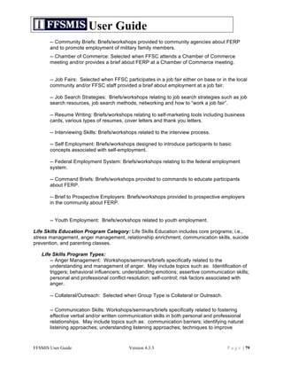 User Guide
       -- Community Briefs: Briefs/workshops provided to community agencies about FERP
       and to promote employment of military family members.
       -- Chamber of Commerce: Selected when FFSC attends a Chamber of Commerce
       meeting and/or provides a brief about FERP at a Chamber of Commerce meeting.


       -- Job Fairs: Selected when FFSC participates in a job fair either on base or in the local
       community and/or FFSC staff provided a brief about employment at a job fair.

       -- Job Search Strategies: Briefs/workshops relating to job search strategies such as job
       search resources, job search methods, networking and how to “work a job fair”.

       -- Resume Writing: Briefs/workshops relating to self-marketing tools including business
       cards, various types of resumes, cover letters and thank you letters.

       -- Interviewing Skills: Briefs/workshops related to the interview process.

       -- Self Employment: Briefs/workshops designed to introduce participants to basic
       concepts associated with self-employment.

       -- Federal Employment System: Briefs/workshops relating to the federal employment
       system.

       -- Command Briefs: Briefs/workshops provided to commands to educate participants
       about FERP.

       -- Brief to Prospective Employers: Briefs/workshops provided to prospective employers
       in the community about FERP.


       -- Youth Employment: Briefs/workshops related to youth employment.

Life Skills Education Program Category: Life Skills Education includes core programs; i.e.,
stress management, anger management, relationship enrichment, communication skills, suicide
prevention, and parenting classes.

   Life Skills Program Types:
       -- Anger Management: Workshops/seminars/briefs specifically related to the
       understanding and management of anger. May include topics such as: Identification of
       triggers; behavioral influencers; understanding emotions; assertive communication skills;
       personal and professional conflict resolution; self-control; risk factors associated with
       anger.

       -- Collateral/Outreach: Selected when Group Type is Collateral or Outreach.

       -- Communication Skills: Workshops/seminars/briefs specifically related to fostering
       effective verbal and/or written communication skills in both personal and professional
       relationships. May include topics such as: communication barriers; identifying natural
       listening approaches; understanding listening approaches; techniques to improve



FFSMIS User Guide                          Version 4.3.3                                P a g e | 79
 