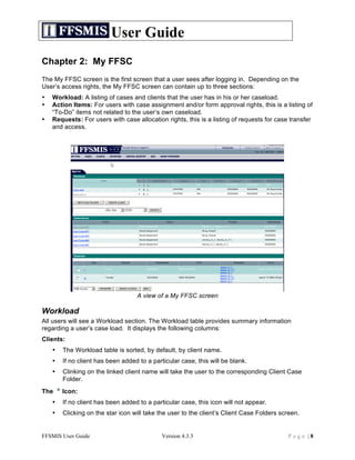 User Guide
Chapter 2: My FFSC
The My FFSC screen is the first screen that a user sees after logging in. Depending on the
User’s access rights, the My FFSC screen can contain up to three sections:
•   Workload: A listing of cases and clients that the user has in his or her caseload.
•   Action Items: For users with case assignment and/or form approval rights, this is a listing of
    “To-Do” items not related to the user’s own caseload.
•   Requests: For users with case allocation rights, this is a listing of requests for case transfer
    and access.




                                   A view of a My FFSC screen

Workload
All users will see a Workload section. The Workload table provides summary information
regarding a user’s case load. It displays the following columns:
Clients:
    •   The Workload table is sorted, by default, by client name.
    •   If no client has been added to a particular case, this will be blank.
    •   Clinking on the linked client name will take the user to the corresponding Client Case
        Folder.
The     Icon:
    •   If no client has been added to a particular case, this icon will not appear.
    •   Clicking on the star icon will take the user to the client’s Client Case Folders screen.


FFSMIS User Guide                            Version 4.3.3                                 Page |8
 