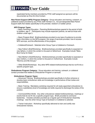 User Guide
       repatriated family members provided by FFSC staff assigned as sponsors will be
       documented as One-On-One Contact.

New Parent Support (NPS) Program Category: Group education and training, outreach, or
collateral contact provided by any FFSC staff member (i.e., not just designated New Parent
Support staff) that relates specifically to the prenatal, newborn or toddler period.

   NPS Program Types:
     -- Basic Parenting Education: Parenting Briefs/workshops geared to the period of birth
     to toddlers, age 3. Participants may include expectant parents, as well as those with
     children under age 3.

       -- Basic Program Brief: Briefs/workshops provided to any type of audience to provide
       basic information on the NPS program, the range of services provided, how to access
       NPS services, and the effectiveness of the program.

       -- Collateral/Outreach: Selected when Group Type is Collateral or Outreach.

       -- New Father’s Brief/Workshop: Briefs/workshops provided specifically to expectant or
       new fathers, in which the content is focused on fatherhood. Examples include "Baby
       Boot Camp for Dads."

       -- New Mother’s Brief/Workshop: Briefs/workshops provided specifically to expectant or
       new mothers, in which the content is focused on motherhood. Examples include
       "Mommy and Me Groups."

       -- Other Briefs/Workshops: Any other NPS related briefs/workshops that do not fit into a
       specific program type.

Ombudsman Program Category: Group education and training, outreach, or collateral
contact provided that relates to Ombudsman Program or services.

   Ombudsman Program Types:
     -- Advanced Training: Briefs/workshops provided specifically to further enhance or
     develop basic ombudsman skills and knowledge in performance of their duties and
     responsibilities.

       -- Basic Training: Mandatory workshop required for all newly appointed ombudsmen to
       ensure a satisfactory level of knowledge and skills required to discharge the duties of the
       position.

       -- Command/Other Briefs: Any other ombudsman related briefs/workshops, meetings or
       events that do not fit into a specific program type. Briefs provided to command
       leadership. Includes activities provided as a regular part of Ombudsman Assembly
       meetings. Use this when Group Type of Outreach or Collateral is selected.

       -- Trainer Instruction: Workshop specifically delivered to train and certify new
       Ombudsmen trainers.




FFSMIS User Guide                          Version 4.3.3                                  P a g e | 81
 