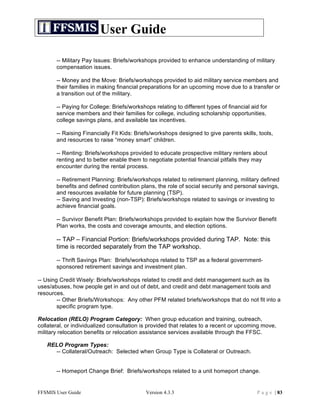 User Guide

       -- Military Pay Issues: Briefs/workshops provided to enhance understanding of military
       compensation issues.

       -- Money and the Move: Briefs/workshops provided to aid military service members and
       their families in making financial preparations for an upcoming move due to a transfer or
       a transition out of the military.

       -- Paying for College: Briefs/workshops relating to different types of financial aid for
       service members and their families for college, including scholarship opportunities,
       college savings plans, and available tax incentives.

       -- Raising Financially Fit Kids: Briefs/workshops designed to give parents skills, tools,
       and resources to raise “money smart” children.

       -- Renting: Briefs/workshops provided to educate prospective military renters about
       renting and to better enable them to negotiate potential financial pitfalls they may
       encounter during the rental process.

       -- Retirement Planning: Briefs/workshops related to retirement planning, military defined
       benefits and defined contribution plans, the role of social security and personal savings,
       and resources available for future planning (TSP).
       -- Saving and Investing (non-TSP): Briefs/workshops related to savings or investing to
       achieve financial goals.

       -- Survivor Benefit Plan: Briefs/workshops provided to explain how the Survivor Benefit
       Plan works, the costs and coverage amounts, and election options.

       -- TAP – Financial Portion: Briefs/workshops provided during TAP. Note: this
       time is recorded separately from the TAP workshop.

       -- Thrift Savings Plan: Briefs/workshops related to TSP as a federal government-
       sponsored retirement savings and investment plan.

-- Using Credit Wisely: Briefs/workshops related to credit and debt management such as its
uses/abuses, how people get in and out of debt, and credit and debt management tools and
resources.
        -- Other Briefs/Workshops: Any other PFM related briefs/workshops that do not fit into a
        specific program type.

Relocation (RELO) Program Category: When group education and training, outreach,
collateral, or individualized consultation is provided that relates to a recent or upcoming move,
military relocation benefits or relocation assistance services available through the FFSC.

   RELO Program Types:
     -- Collateral/Outreach: Selected when Group Type is Collateral or Outreach.


       -- Homeport Change Brief: Briefs/workshops related to a unit homeport change.


FFSMIS User Guide                           Version 4.3.3                                 P a g e | 83
 