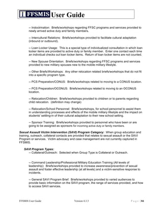 User Guide
       -- Indoctrination: Briefs/workshops regarding FFSC programs and services provided to
       newly arrived active duty and family members.

       -- Intercultural Relations: Briefs/workshops provided to facilitate cultural adaptation
       (inbound or outbound).

       -- Loan Locker Usage: This is a special type of individualized consultation in which loan
       locker items are provided to active duty or family member. Enter one contact each time
       an individual checks out loan locker items. Return of loan locker items are not counted.

       -- New Spouse Orientation: Briefs/workshops regarding FFSC programs and services
       provided to new military spouses new to the mobile military lifestyle.

       -- Other Briefs/Workshops: Any other relocation related briefs/workshops that do not fit
       into a specific program type.

       -- PCS Preparation/CONUS: Briefs/workshops related to moving to a CONUS location.

       -- PCS Preparation/OCONUS: Briefs/workshops related to moving to an OCONUS
       location.

       -- Relocation/Children: Briefs/workshops provided to children or to parents regarding
       child relocation. (definition may change)

       -- Relocation/School Personnel: Briefs/workshops, for school personnel to assist them
       in understanding processes and effects of the mobile military lifestyle and the impact on
       students' settling-in of their cultural adaptation to their new school setting.

       -- Sponsor Training: Briefs/workshops provided to personnel who have been or are
       going to be assigned as sponsors for incoming active duty or family members.

Sexual Assault Victim Intervention (SAVI) Program Category: When group education and
training, outreach, collateral contacts are provided that relates to sexual assault or the SAVI
Program or services. Victim advocacy and case management are not currently captured in
FFSMIS.

   SAVI Program Types:
     -- Collateral/Outreach: Selected when Group Type is Collateral or Outreach.


       -- Command Leadership/Professional Military Education Training (All levels of
       leadership): Briefs/workshops provided to increase awareness/prevention of sexual
       assault and foster effective leadership (at all levels) and a victim-sensitive response to
       incidents.

       -- General SAVI Program Brief: Briefs/workshops provided to varied audiences to
       provide basic information on the SAVI program, the range of services provided, and how
       to access SAVI services.




FFSMIS User Guide                          Version 4.3.3                                 P a g e | 84
 