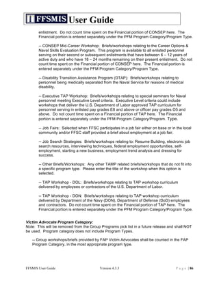 User Guide
       enlistment. Do not count time spent on the Financial portion of CONSEP here. The
       Financial portion is entered separately under the PFM Program Category/Program Type.

       -- CONSEP Mid-Career Workshop: Briefs/workshops relating to the Career Options &
       Naval Skills Evaluation Program. This program is available to all enlisted personnel
       serving on their second or subsequent enlistments that have between 6 – 12 years of
       active duty and who have 18 – 24 months remaining on their present enlistment. Do not
       count time spent on the Financial portion of CONSEP here. The Financial portion is
       entered separately under the PFM Program Category/Program Type.

       -- Disability Transition Assistance Program (DTAP): Briefs/workshops relating to
       personnel being medically separated from the Naval Service for reasons of medical
       disability.

       -- Executive TAP Workshop: Briefs/workshops relating to special seminars for Naval
       personnel meeting Executive Level criteria. Executive Level criteria could include
       workshops that deliver the U.S. Department of Labor approved TAP curriculum for
       personnel serving in enlisted pay grades E8 and above or officer pay grades O5 and
       above. Do not count time spent on a Financial portion of TAP here. The Financial
       portion is entered separately under the PFM Program Category/Program. Type.

       -- Job Fairs: Selected when FFSC participates in a job fair either on base or in the local
       community and/or FFSC staff provided a brief about employment at a job fair.

       -- Job Search Strategies: Briefs/workshops relating to: Resume Building, electronic job
       search resources, interviewing techniques, federal employment opportunities, self-
       employment, starting a new business, employment trend analysis and dressing for
       success.

       -- Other Briefs/Workshops: Any other TAMP related briefs/workshops that do not fit into
       a specific program type. Please enter the title of the workshop when this option is
       selected.

       -- TAP Workshop - DOL: Briefs/workshops relating to TAP workshop curriculum
       delivered by employees or contractors of the U.S. Department of Labor.

       -- TAP Workshop - DON: Briefs/workshops relating to TAP workshop curriculum
       delivered by Department of the Navy (DON), Department of Defense (DoD) employees
       and contractors. Do not count time spent on the Financial portion of TAP here. The
       Financial portion is entered separately under the PFM Program Category/Program Type.


Victim Advocate Program Category:
Note: This will be removed from the Group Programs pick list in a future release and shall NOT
be used. Program category does not include Program Types.

   -- Group workshops/briefs provided by FAP Victim Advocates shall be counted in the FAP
   Program Category, in the most appropriate program type.




FFSMIS User Guide                          Version 4.3.3                                P a g e | 86
 