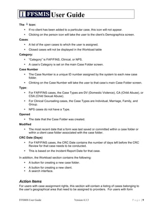 User Guide
The      Icon:
   •     If no client has been added to a particular case, this icon will not appear.
   •     Clicking on the person icon will take the user to the client’s Demographics screen.
Cases:
   •     A list of the open cases to which the user is assigned.
   •     Closed cases will not be displayed in the Workload table
Category:
   •     “Category” is FAP/FINS, Clinical, or NPS.
   •     A case’s Category is set on the main Case Folder screen.
Case Number
   •     The Case Number is a unique ID number assigned by the system to each new case
         folder.
   •     Clinking on the Case Number will take the user to that case’s main Case Folder screen.
Type:
   •     For FAP/FINS cases, the Case Types are DV (Domestic Violence), CA (Child Abuse), or
         CSA (Child Sexual Abuse).
   •     For Clinical Counseling cases, the Case Types are Individual, Marriage, Family, and
         Group.
   •     NPS cases do not have a Type.
Opened
   •     The date that the Case Folder was created.
Modified
   •     The most recent date that a form was last saved or committed within a case folder or
         within a client case folder associated with the case folder.
CRC Date (Days)
   •     For FAP/FINS cases, the CRC Date contains the number of days left before the CRC
         Review for that case needs to be conducted.
   •     This is based on the Incident Report Date for that case.

In addition, the Workload section contains the following:
   •     A button for creating a new case folder.
   •     A button for creating a new client.
   •     A search interface.


Action Items
For users with case assignment rights, this section will contain a listing of cases belonging to
the user’s geographical area that need to be assigned to providers. For users with form


FFSMIS User Guide                              Version 4.3.3                              Page |9
 