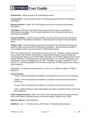 User Guide
Contact Date: Select the date of the individualized contact.

Contacts Seen: Enter the actual number of individuals present during the individualized
consultation.

Sponsor Present?: Select “Yes” if the Sponsor was present during the individualized
consultation.

Time Spent: Enter the actual hours/minutes spent with the customer providing the
individualized consultation. Do not include preparation time or time spent entering the
information into FFSMIS.

Program Category: Enter the program category from the pull-down menu that best fits the
subject matter of the individual consultation. See descriptions provided in Group Programs
above.

Program Type: Enter the program type from the pull down menu that best summarizes the
specific program topic area of the individualized consultation. See descriptions provided in
Group Programs above, with the exception of PFM Program types.

PFM 1-on1 contact sessions may address more than one topic. Therefore, multiple selections
can be made in the Program Type section by selecting the checkbox next to the topic and
entering the time spent on it on the text fields at the right. This list differs slightly from the Group
Program PFM list. The following topics are specific to PFM 1-on-1 sessions: Bankruptcy and
Garnishment, Letters of Indebtedness, and TSP. If Predatory Lending is covered in a 1-on-1
session, it is recorded separately from Consumer Awareness. All other topics are the same as
Group Programs.

Additionally, it is required to record whether or not the 1-on-1 session is related to TAMP or
Relocation.

Type of Contact:
   -- Phone: When individualized consultation is provided over the phone to the customer(s).

    -- Walk-In: When individualized consultation is provided in face-to-face contact with the
    customer(s).

    -- E-mail: When individualized consultation is provided via e-mail to the customer(s).

    -- Other: Default category for any individualized consultation provided that does not fit in the
    above categories.

Is this a Repeat Contact?: Enter “Yes” if any of the customers present have been provided
other individualized consultation before in the same Program Category (e.g., FERP).

Sponsor’s Branch: Self-explanatory.

Rate/Rank: Use “—“ if the Sponsor is a DoD Civilian. Otherwise self-explanatory.



FFSMIS User Guide                             Version 4.3.3                                   P a g e | 90
 