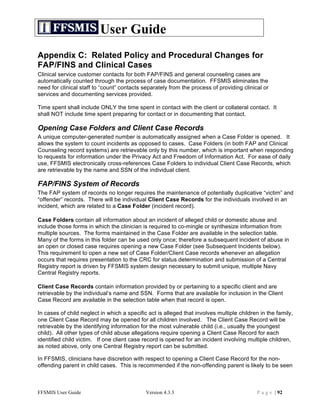 User Guide
Appendix C: Related Policy and Procedural Changes for
FAP/FINS and Clinical Cases
Clinical service customer contacts for both FAP/FINS and general counseling cases are
automatically counted through the process of case documentation. FFSMIS eliminates the
need for clinical staff to “count” contacts separately from the process of providing clinical or
services and documenting services provided.

Time spent shall include ONLY the time spent in contact with the client or collateral contact. It
shall NOT include time spent preparing for contact or in documenting that contact.

Opening Case Folders and Client Case Records
A unique computer-generated number is automatically assigned when a Case Folder is opened. It
allows the system to count incidents as opposed to cases. Case Folders (in both FAP and Clinical
Counseling record systems) are retrievable only by this number, which is important when responding
to requests for information under the Privacy Act and Freedom of Information Act. For ease of daily
use, FFSMIS electronically cross-references Case Folders to individual Client Case Records, which
are retrievable by the name and SSN of the individual client.

FAP/FINS System of Records
The FAP system of records no longer requires the maintenance of potentially duplicative “victim” and
“offender” records. There will be individual Client Case Records for the individuals involved in an
incident, which are related to a Case Folder (incident record).

Case Folders contain all information about an incident of alleged child or domestic abuse and
include those forms in which the clinician is required to co-mingle or synthesize information from
multiple sources. The forms maintained in the Case Folder are available in the selection table.
Many of the forms in this folder can be used only once; therefore a subsequent incident of abuse in
an open or closed case requires opening a new Case Folder (see Subsequent Incidents below).
This requirement to open a new set of Case Folder/Client Case records whenever an allegation
occurs that requires presentation to the CRC for status determination and submission of a Central
Registry report is driven by FFSMIS system design necessary to submit unique, multiple Navy
Central Registry reports.

Client Case Records contain information provided by or pertaining to a specific client and are
retrievable by the individual’s name and SSN. Forms that are available for inclusion in the Client
Case Record are available in the selection table when that record is open.

In cases of child neglect in which a specific act is alleged that involves multiple children in the family,
one Client Case Record may be opened for all children involved. The Client Case Record will be
retrievable by the identifying information for the most vulnerable child (i.e., usually the youngest
child). All other types of child abuse allegations require opening a Client Case Record for each
identified child victim. If one client case record is opened for an incident involving multiple children,
as noted above, only one Central Registry report can be submitted.

In FFSMIS, clinicians have discretion with respect to opening a Client Case Record for the non-
offending parent in child cases. This is recommended if the non-offending parent is likely to be seen



FFSMIS User Guide                            Version 4.3.3                                  P a g e | 92
 