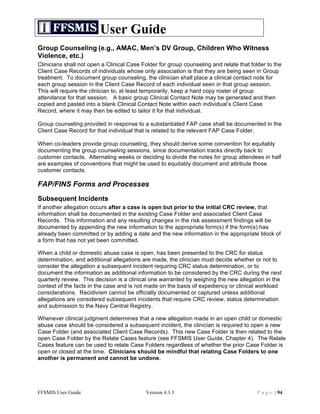 User Guide
Group Counseling (e.g., AMAC, Men’s DV Group, Children Who Witness
Violence, etc.)
Clinicians shall not open a Clinical Case Folder for group counseling and relate that folder to the
Client Case Records of individuals whose only association is that they are being seen in Group
treatment. To document group counseling, the clinician shall place a clinical contact note for
each group session in the Client Case Record of each individual seen in that group session.
This will require the clinician to, at least temporarily, keep a hard copy roster of group
attendance for that session. A basic group Clinical Contact Note may be generated and then
copied and pasted into a blank Clinical Contact Note within each individual’s Client Case
Record, where it may then be edited to tailor it for that individual.

Group counseling provided in response to a substantiated FAP case shall be documented in the
Client Case Record for that individual that is related to the relevant FAP Case Folder.

When co-leaders provide group counseling, they should derive some convention for equitably
documenting the group counseling sessions, since documentation tracks directly back to
customer contacts. Alternating weeks or deciding to divide the notes for group attendees in half
are examples of conventions that might be used to equitably document and attribute those
customer contacts.

FAP/FINS Forms and Processes
Subsequent Incidents
If another allegation occurs after a case is open but prior to the initial CRC review, that
information shall be documented in the existing Case Folder and associated Client Case
Records. This information and any resulting changes in the risk assessment findings will be
documented by appending the new information to the appropriate form(s) if the form(s) has
already been committed or by adding a date and the new information in the appropriate block of
a form that has not yet been committed.

When a child or domestic abuse case is open, has been presented to the CRC for status
determination, and additional allegations are made, the clinician must decide whether or not to
consider the allegation a subsequent incident requiring CRC status determination, or to
document the information as additional information to be considered by the CRC during the next
quarterly review. This decision is a clinical one warranted by weighing the new allegation in the
context of the facts in the case and is not made on the basis of expediency or clinical workload
considerations. Recidivism cannot be officially documented or captured unless additional
allegations are considered subsequent incidents that require CRC review, status determination
and submission to the Navy Central Registry.

Whenever clinical judgment determines that a new allegation made in an open child or domestic
abuse case should be considered a subsequent incident, the clinician is required to open a new
Case Folder (and associated Client Case Records). This new Case Folder is then related to the
open Case Folder by the Relate Cases feature (see FFSMIS User Guide, Chapter 4). The Relate
Cases feature can be used to relate Case Folders regardless of whether the prior Case Folder is
open or closed at the time. Clinicians should be mindful that relating Case Folders to one
another is permanent and cannot be undone.




FFSMIS User Guide                          Version 4.3.3                                 P a g e | 94
 
