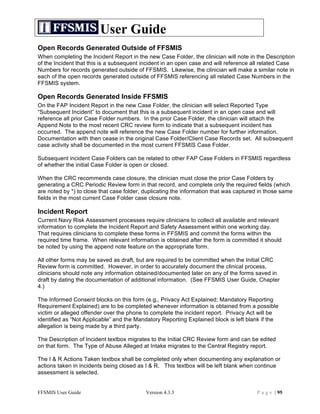 User Guide
Open Records Generated Outside of FFSMIS
When completing the Incident Report in the new Case Folder, the clinician will note in the Description
of the Incident that this is a subsequent incident in an open case and will reference all related Case
Numbers for records generated outside of FFSMIS. Likewise, the clinician will make a similar note in
each of the open records generated outside of FFSMIS referencing all related Case Numbers in the
FFSMIS system.

Open Records Generated Inside FFSMIS
On the FAP Incident Report in the new Case Folder, the clinician will select Reported Type
“Subsequent Incident” to document that this is a subsequent incident in an open case and will
reference all prior Case Folder numbers. In the prior Case Folder, the clinician will attach the
Append Note to the most recent CRC review form to indicate that a subsequent incident has
occurred. The append note will reference the new Case Folder number for further information.
Documentation with then cease in the original Case Folder/Client Case Records set. All subsequent
case activity shall be documented in the most current FFSMIS Case Folder.

Subsequent incident Case Folders can be related to other FAP Case Folders in FFSMIS regardless
of whether the initial Case Folder is open or closed.

When the CRC recommends case closure, the clinician must close the prior Case Folders by
generating a CRC Periodic Review form in that record, and complete only the required fields (which
are noted by *) to close that case folder, duplicating the information that was captured in those same
fields in the most current Case Folder case closure note.

Incident Report
Current Navy Risk Assessment processes require clinicians to collect all available and relevant
information to complete the Incident Report and Safety Assessment within one working day.
That requires clinicians to complete these forms in FFSMIS and commit the forms within the
required time frame. When relevant information is obtained after the form is committed it should
be noted by using the append note feature on the appropriate form.

All other forms may be saved as draft, but are required to be committed when the Initial CRC
Review form is committed. However, in order to accurately document the clinical process,
clinicians should note any information obtained/documented later on any of the forms saved in
draft by dating the documentation of additional information. (See FFSMIS User Guide, Chapter
4.)

The Informed Consent blocks on this form (e.g., Privacy Act Explained; Mandatory Reporting
Requirement Explained) are to be completed whenever information is obtained from a possible
victim or alleged offender over the phone to complete the incident report. Privacy Act will be
identified as “Not Applicable” and the Mandatory Reporting Explained block is left blank if the
allegation is being made by a third party.

The Description of Incident textbox migrates to the Initial CRC Review form and can be edited
on that form. The Type of Abuse Alleged at Intake migrates to the Central Registry report.

The I & R Actions Taken textbox shall be completed only when documenting any explanation or
actions taken in incidents being closed as I & R. This textbox will be left blank when continue
assessment is selected.


FFSMIS User Guide                          Version 4.3.3                               P a g e | 95
 