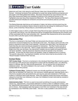 User Guide
determine and note a risk rating for each Domain rather than individual factors within the
Domain. Individual risk factors that contributed to overall risk ratings shall be summarized and
discussed in the Rating Rationale textbox. Risk factor descriptions for each Domain from the
Navy Risk Assessment Matrix are available by clicking on the underlined Domain in the
highlighted area (see Navy Risk Assessment Module 3). The Navy Risk Assessment Module 3
provides behavioral indicators for all factors and domain and should be used as a primary
reference.

The Rating Rationale shall discuss all moderate or higher risk factors and document how the
presence of risk and protective factors interact to derive the risk ratings for Likelihood of Future
Abuse, Level of Severity if Abuse Recurs, and Overall Level of Risk.

In child neglect cases in which a single Client Case Record has been opened for more than one child
in the family (see above), one risk assessment will be completed that characterizes the Overall Level
of Risk associated with the most vulnerable child. Separate Risk Assessments will be documented
for each child in all other types of child maltreatment.

Intervention Plan
This form is maintained in the Case Folder and documents the clinician’s risk-focused
intervention recommendations for any individuals in the case. The client’s name and role in the
family is required for each Risk Factor selected. Clinicians will select ONLY the individual risk
factor that they are recommending be targeted for intervention. The Risk Factors pick list is
populated based on the client role. When a single intervention modality is recommended to
target more than one risk factor, the intervention modality may be copied and pasted for each
risk factor identified. Specific behavioral objectives should be specific to the risk factor
identified. If more than ten Risk Factors are targeted, create an additional form to continue.
The specific intervention, the treatment modality, and time frame shall be documented in the
“Recommended Treatment Plan” text box.

Contact Notes
FAP Contact Note: This form is maintained in the individual Client Case Record and is used to
document any FAP clinical case management contact with the identified victim, non-offending
parent or offender after the initial clinical assessment. Do not use this form to document a
collateral contact. This will be deleted in the next version of FFSMIS. Use the Collateral
Contact Note for this purpose.

Collateral Contact Note: Collateral contacts are clinically significant contact with someone
other than an identified FAP client (e.g., the command, outside agencies, extended family, etc.).
This form is located in the clinical forms list, and may be used and maintained in FAP Case
Folders or individual Client Case Records. When the collateral contact documents information
relevant to more than one individual in the case, the Collateral Contact note shall be included in
the FAP Case Folder.

Administrative Note: This form is used to document something of a purely administrative
nature (e.g., appointments, unsuccessful attempts to contact a client or collateral contact). Use
the “Appointment Administration” pick list to document appointment rescheduling, cancellations,
and no shows. Administrative notes that apply to more than one individual in the case should
be maintained in the FAP/FINS Case Folder. This form is also available in the Clinical forms
list.



FFSMIS User Guide                           Version 4.3.3                                  P a g e | 97
 