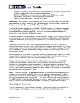 User Guide
      Collective CRC Input: Used to document relevant information discussed and considered
       by the CRC Members in making the status determination.
      Collective CRC Recommended Intervention: Documents CRC recommended
       interventions and FINS QA Checklist questions as appropriate.
      Flag Lift Date is filled in ONLY to initiate a FAP flag.

FINS Cases: Use the Initial CRC Review form and at CRC Conclusion, select “yes” for “Was
case presented as FINS?” Selecting “yes” opens a block for “CRC Conclusion,” in which the
clinician selects either Concur with FINS or Return as FAP.

The FINS QA Review Checklist is not available in FFSMIS; however, the published guidelines
for designating cases as FINS still apply, and the rationale for designating the case as FINS
should be evident in case documentation. The FINS QA Checklist Questions should be
documented in the “Collective CRC Input” text box.

In the Recommended Interventions block on the Initial CRC Review form, the clinician shall note
any recommended interventions and describe as voluntary in FINS incidents. This information
migrates to the Periodic CRC Review form, which must be completed to close the FINS Case
Folder.

The clinician should then select Create Allegation Determination (see below). Although no
identifying information migrates to the Central Registry for incidents designated as FINS, current
system design requires the clinician to complete the Name of Victim, Type of Alleged Victim, Did
the Incident Result in Death, Relationship of Alleged Offender to Primary Victim, and the CRC
Determination blocks.

Although clicking on the DD2486 form from the Initial CRC Review form will display the DD2486
as submitted by the clinician (e.g., with the victim’s name filled in), this information does not
migrate and will not render a “hit” when the Central Registry is queried.

The current system design does not allow Case Folders to be closed until a Periodic CRC
Review form is completed. Until this issue can be addressed in subsequent versions of
FFSMIS, the clinicians should select the following: “Intervention Objectives Achieved” in the
Reason for Incident Closure Block; and “Resolved” in the Status at Closure block. The inability
to close FINS Case Folders/Client Case Records when the Initial CRC Review is committed will
be explored in future upgrades of FFSMIS.

Note: Committing the Initial CRC Review requires you to commit any forms saved as draft to
this point. Committing the Initial CRC Review form is necessary to gain access to the Case
Folder forms necessary to document ongoing CRC monitoring (i.e., the Periodic CRC Review
form and the Requested CRC Review Form.) Committing the form is also required to transmit
the DD2486 to the Central Registry. Clinicians are required to commit the Initial CRC Review
form as soon as all relevant information from the CRC meeting is captured and recorded.

Create Allegation Determination

This form populates the Central Registry database. If required data fields are incomplete, an
error message in red will appear, and prohibit further advancement of the document.




FFSMIS User Guide                          Version 4.3.3                               P a g e | 99
 
