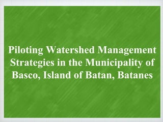 Piloting Watershed Management
Strategies in the Municipality of
Basco, Island of Batan, Batanes
 