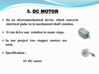 3. DC MOTOR
 Its an electromechanical device which converts
electrical pulse in to mechanical shaft rotation.
 It can drive one rotation in many steps.
 In our project two stepper motors are
used.
 Specification :
6V DC moter
 