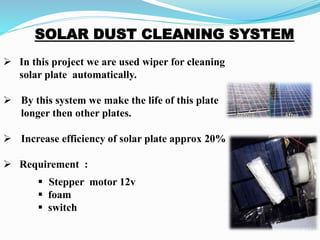  In this project we are used wiper for cleaning
solar plate automatically.
 By this system we make the life of this plate
longer then other plates.
 Increase efficiency of solar plate approx 20%
 Requirement :
 Stepper motor 12v
 foam
 switch
 