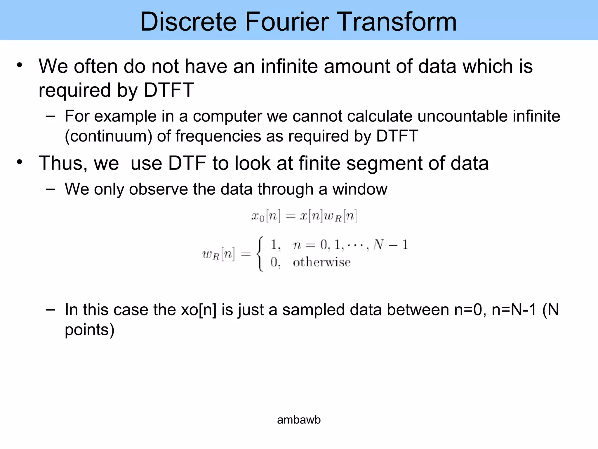 Discrete Fourier Transform
• We often do not have an infinite amount of data which is
required by DTFT
– For example in a computer we cannot calculate uncountable infinite
(continuum) of frequencies as required by DTFT
• Thus, we use DTF to look at finite segment of data
– We only observe the data through a window
– In this case the xo[n] is just a sampled data between n=0, n=N-1 (N
points)
ambawb
 