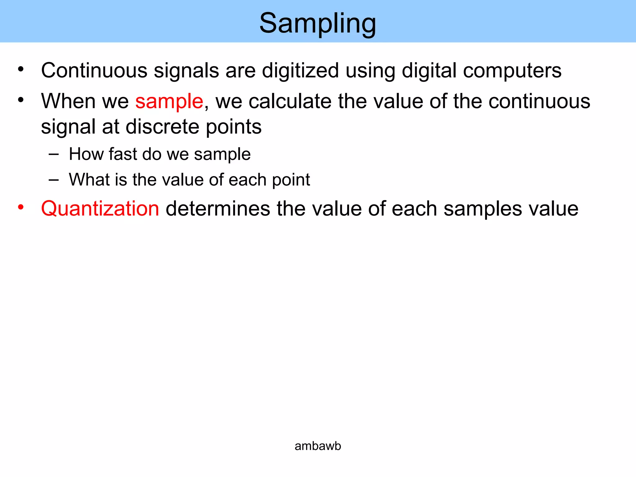 Sampling
• Continuous signals are digitized using digital computers
• When we sample, we calculate the value of the continuous
signal at discrete points
– How fast do we sample
– What is the value of each point
• Quantization determines the value of each samples value
ambawb
 