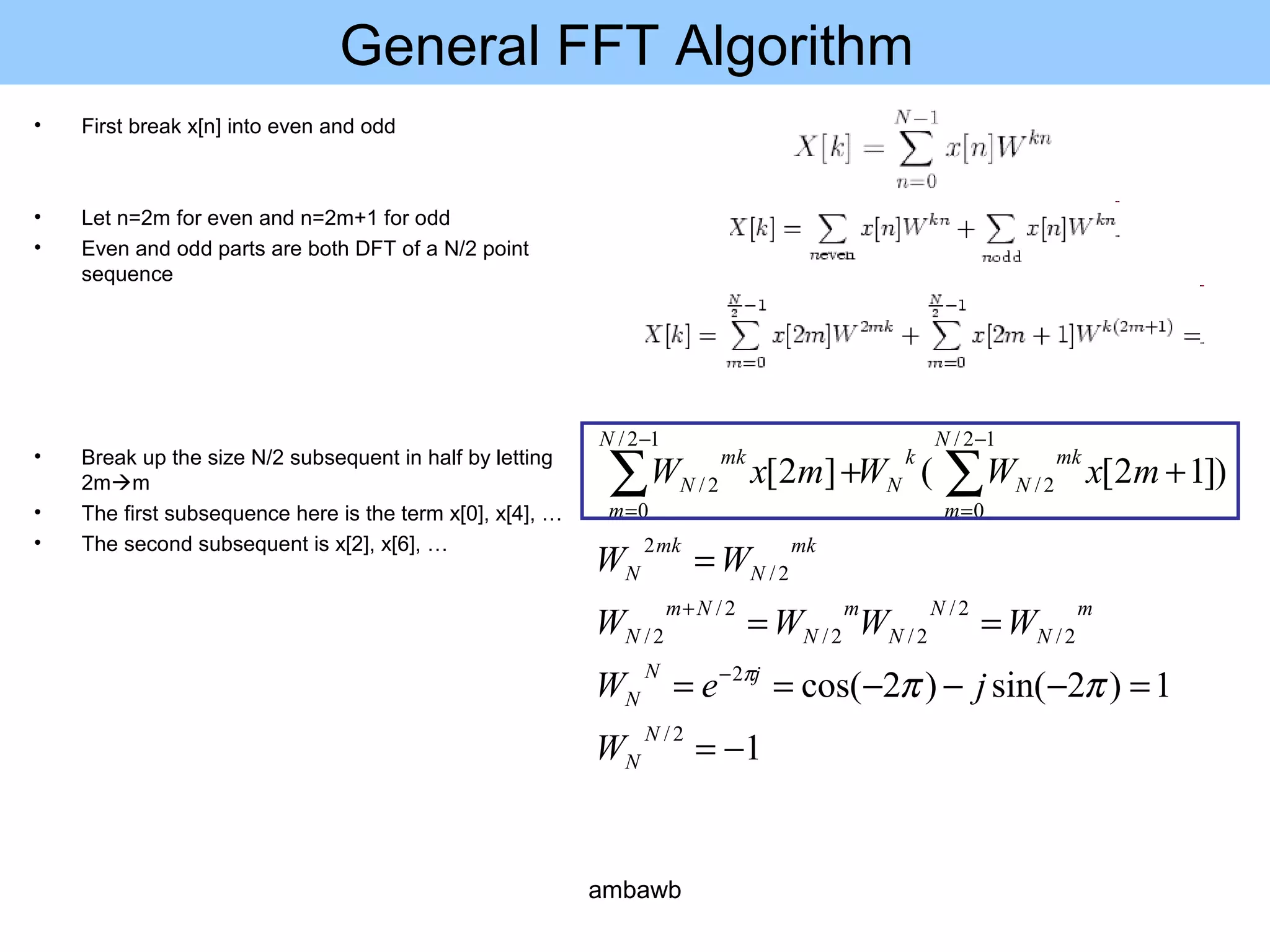 General FFT Algorithm
• First break x[n] into even and odd
• Let n=2m for even and n=2m+1 for odd
• Even and odd parts are both DFT of a N/2 point
sequence
• Break up the size N/2 subsequent in half by letting
2mm
• The first subsequence here is the term x[0], x[4], …
• The second subsequent is x[2], x[6], …
1
1)2sin()2cos(
)]12[(]2[
2/
2
2/
2/
2/2/
2/
2/
2/
2
12/
0
2/
12/
0
2/
−=
=−−−==
==
=
++
−
+
−
=
−
=
∑∑
N
N
jN
N
m
N
N
N
m
N
Nm
N
mk
N
mk
N
N
m
mk
N
k
N
N
m
mk
N
W
jeW
WWWW
WW
mxWWmxW
πππ
ambawb
 