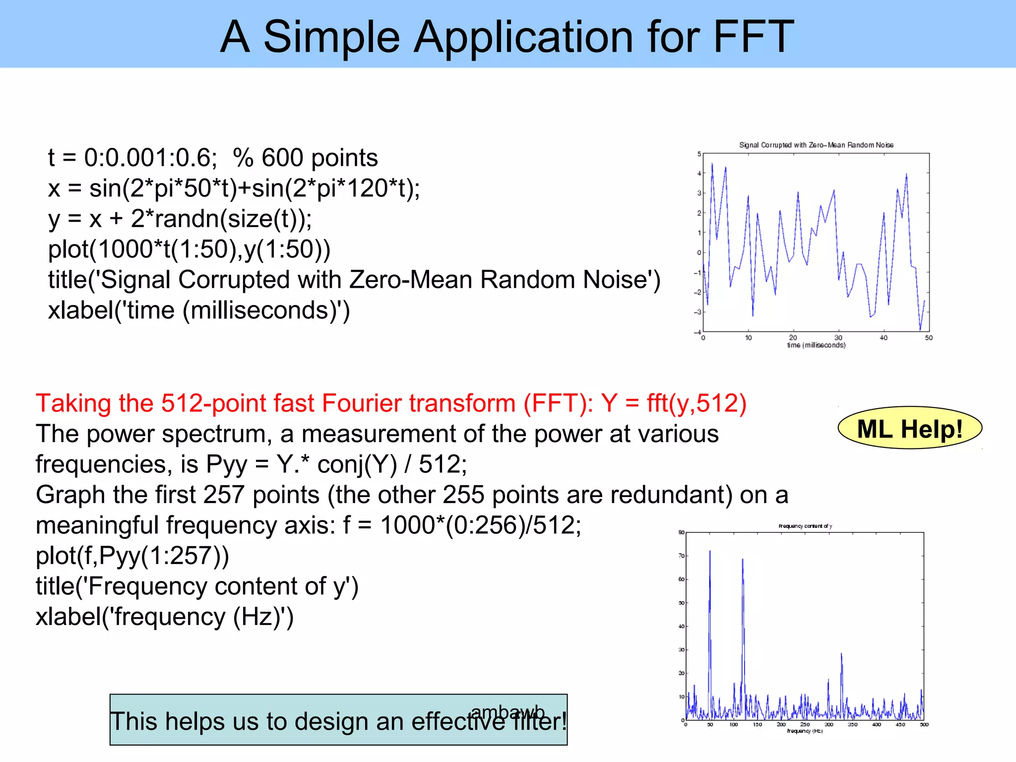 A Simple Application for FFT
t = 0:0.001:0.6; % 600 points
x = sin(2*pi*50*t)+sin(2*pi*120*t);
y = x + 2*randn(size(t));
plot(1000*t(1:50),y(1:50))
title('Signal Corrupted with Zero-Mean Random Noise')
xlabel('time (milliseconds)')
Taking the 512-point fast Fourier transform (FFT): Y = fft(y,512)
The power spectrum, a measurement of the power at various
frequencies, is Pyy = Y.* conj(Y) / 512;
Graph the first 257 points (the other 255 points are redundant) on a
meaningful frequency axis: f = 1000*(0:256)/512;
plot(f,Pyy(1:257))
title('Frequency content of y')
xlabel('frequency (Hz)')
This helps us to design an effective filter!
ML Help!
ambawb
 