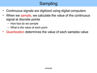 Sampling
• Continuous signals are digitized using digital computers
• When we sample, we calculate the value of the continuous
signal at discrete points
– How fast do we sample
– What is the value of each point
• Quantization determines the value of each samples value
ambawb
 