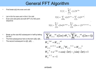 General FFT Algorithm
• First break x[n] into even and odd
• Let n=2m for even and n=2m+1 for odd
• Even and odd parts are both DFT of a N/2 point
sequence
• Break up the size N/2 subsequent in half by letting
2mm
• The first subsequence here is the term x[0], x[4], …
• The second subsequent is x[2], x[6], …
1
1)2sin()2cos(
)]12[(]2[
2/
2
2/
2/
2/2/
2/
2/
2/
2
12/
0
2/
12/
0
2/
−=
=−−−==
==
=
++
−
+
−
=
−
=
∑∑
N
N
jN
N
m
N
N
N
m
N
Nm
N
mk
N
mk
N
N
m
mk
N
k
N
N
m
mk
N
W
jeW
WWWW
WW
mxWWmxW
πππ
ambawb
 