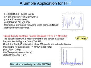 A Simple Application for FFT
t = 0:0.001:0.6; % 600 points
x = sin(2*pi*50*t)+sin(2*pi*120*t);
y = x + 2*randn(size(t));
plot(1000*t(1:50),y(1:50))
title('Signal Corrupted with Zero-Mean Random Noise')
xlabel('time (milliseconds)')
Taking the 512-point fast Fourier transform (FFT): Y = fft(y,512)
The power spectrum, a measurement of the power at various
frequencies, is Pyy = Y.* conj(Y) / 512;
Graph the first 257 points (the other 255 points are redundant) on a
meaningful frequency axis: f = 1000*(0:256)/512;
plot(f,Pyy(1:257))
title('Frequency content of y')
xlabel('frequency (Hz)')
This helps us to design an effective filter!
ML Help!
ambawb
 