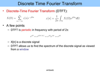 Discrete Time Fourier Transform
• Discrete-Time Fourier Transform (DTFT):
• A few points
– DTFT is periodic in frequency with period of 2π
– X[n] is a discrete signal
– DTFT allows us to find the spectrum of the discrete signal as viewed
from a window
ambawb
 