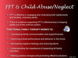 FFT & Child Abuse/Neglect 
FFT is effective in engaging and motivating both adolescents 
and families, including adults. 
There is evidence supporting FFT’s effectiveness in keeping 
adults out of the criminal system. 
FUNCTIONAL FAMILY THERAPY WORKS TO: 
• Developing family communication and supportiveness 
• Improving school performance and behavior in the home 
• Decreasing negative feelings and reducing blame 
• Understanding the importance of respecting all family 
members 
• Making positive changes and promoting effective solutions 
CHR, 2014 
 