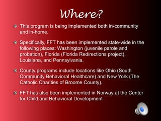 Where? 
This program is being implemented both in-community 
and in-home. 
Specifically, FFT has been implemented state-wide in the 
following places: Washington (juvenile parole and 
probation), Florida (Florida Redirections project), 
Louisiana, and Pennsylvania. 
County programs include locations like Ohio (South 
Community Behavioral Healthcare) and New York (The 
Catholic Charities of Broome County). 
FFT has also been implemented in Norway at the Center 
for Child and Behavioral Development 
 
