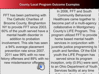 County/Local Program Outcome Examples 
FFT has been partnering with 
The Catholic Charities of 
Broome County, Binghamton 
NY to provide FFT since 2003. 
60% of the youth served have a 
mental health disorder in 
addition to probation 
involvement. This site has seen 
a 94% average placement 
prevention rate since 2007. 
2011 saw 99% with no new 
felony offenses and 89% with no 
new misdemeanor offenses. 
In 2006, FFT and South 
Community Behavioral 
Healthcare came together to 
become part of a multi-agency 
collaborative in Montgomery 
County’s LIFE Program. This 
program utilized FFT to provide 
home based mental health 
services in conjunction with 
juvenile justice programming to 
youth and families. Of the 634 
youth the LIFE Program has 
served since its program 
inception, only (0.9%) were sent 
to an Ohio Department of Youth 
Services facility at any time 
following their enrollment. 
 