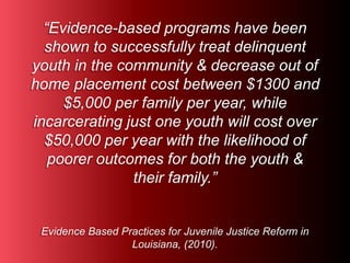 “Evidence-based programs have been 
shown to successfully treat delinquent 
youth in the community & decrease out of 
home placement cost between $1300 and 
$5,000 per family per year, while 
incarcerating just one youth will cost over 
$50,000 per year with the likelihood of 
poorer outcomes for both the youth & 
their family.” 
Evidence Based Practices for Juvenile Justice Reform in 
Louisiana, (2010). 
 