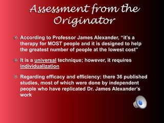 Assessment from the 
Originator 
According to Professor James Alexander, “it’s a 
therapy for MOST people and it is designed to help 
the greatest number of people at the lowest cost” 
It is a universal technique; however, it requires 
individualization 
Regarding efficacy and efficiency: there 36 published 
studies, most of which were done by independent 
people who have replicated Dr. James Alexander’s 
work 
 