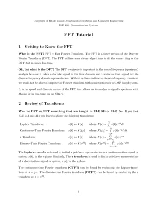 University of Rhode Island Department of Electrical and Computer Engineering
ELE 436: Communication Systems
FFT Tutorial
1 Getting to Know the FFT
What is the FFT? FFT = Fast Fourier Transform. The FFT is a faster version of the Discrete
Fourier Transform (DFT). The FFT utilizes some clever algorithms to do the same thing as the
DTF, but in much less time.
Ok, but what is the DFT? The DFT is extremely important in the area of frequency (spectrum)
analysis because it takes a discrete signal in the time domain and transforms that signal into its
discrete frequency domain representation. Without a discrete-time to discrete-frequency transform
we would not be able to compute the Fourier transform with a microprocessor or DSP based system.
It is the speed and discrete nature of the FFT that allows us to analyze a signal’s spectrum with
Matlab or in real-time on the SR770
2 Review of Transforms
Was the DFT or FFT something that was taught in ELE 313 or 314? No. If you took
ELE 313 and 314 you learned about the following transforms:
Laplace Transform: x(t) ⇔ X(s) where X(s) =
∞
−∞
x(t)e−stdt
Continuous-Time Fourier Transform: x(t) ⇔ X(jω) where X(jω) =
∞
−∞
x(t)e−jωtdt
z Transform: x[n] ⇔ X(z) where X(z) =
∞
n=−∞
x[n]z−n
Discrete-Time Fourier Transform: x[n] ⇔ X(ejΩ) where X(ejΩ) =
∞
n=−∞
x[n]e−jΩn
The Laplace transform is used to to ﬁnd a pole/zero representation of a continuous-time signal or
system, x(t), in the s-plane. Similarly, The z transform is used to ﬁnd a pole/zero representation
of a discrete-time signal or system, x[n], in the z-plane.
The continuous-time Fourier transform (CTFT) can be found by evaluating the Laplace trans-
form at s = jω. The discrete-time Fourier transform (DTFT) can be found by evaluating the z
transform at z = ejΩ.
1
 