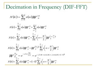 Decimation in Frequency (DIF-FFT)
   W
nk
N
N
n
n
x
k
X 



1
0
     W
W
nk
N
N
N
n
nk
N
N
n
n
x
n
x
k
X 







1
2
1
2
0
    W
W
k
N
n
N
N
n
nk
N
N
n
N
n
x
n
x
k
X












 







 2
1
2
0
1
2
0 2
     
W
W
W
nk
N
N
n
k
N
N
nk
N
N
n
N
n
x
n
x
k
X 














1
2
0
2
1
2
0 2
 k
k
j
k
k
j
N
Nk
j
k
N
N
e
e
W
1
)
sin(
)
cos(
2
2
2
2







 



      W
W
nk
N
N
n
k
nk
N
N
n
N
n
x
n
x
k
X 















1
2
0
1
2
0 2
1
 