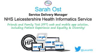 Sarah Ost
Service Delivery Manager
NHS Leicestershire Health Informatics Service
Friends and Family Test (FFT) web and mobile app solution,
including Patient Experience and Equality & Diversity!
@LeicsHIS
 
