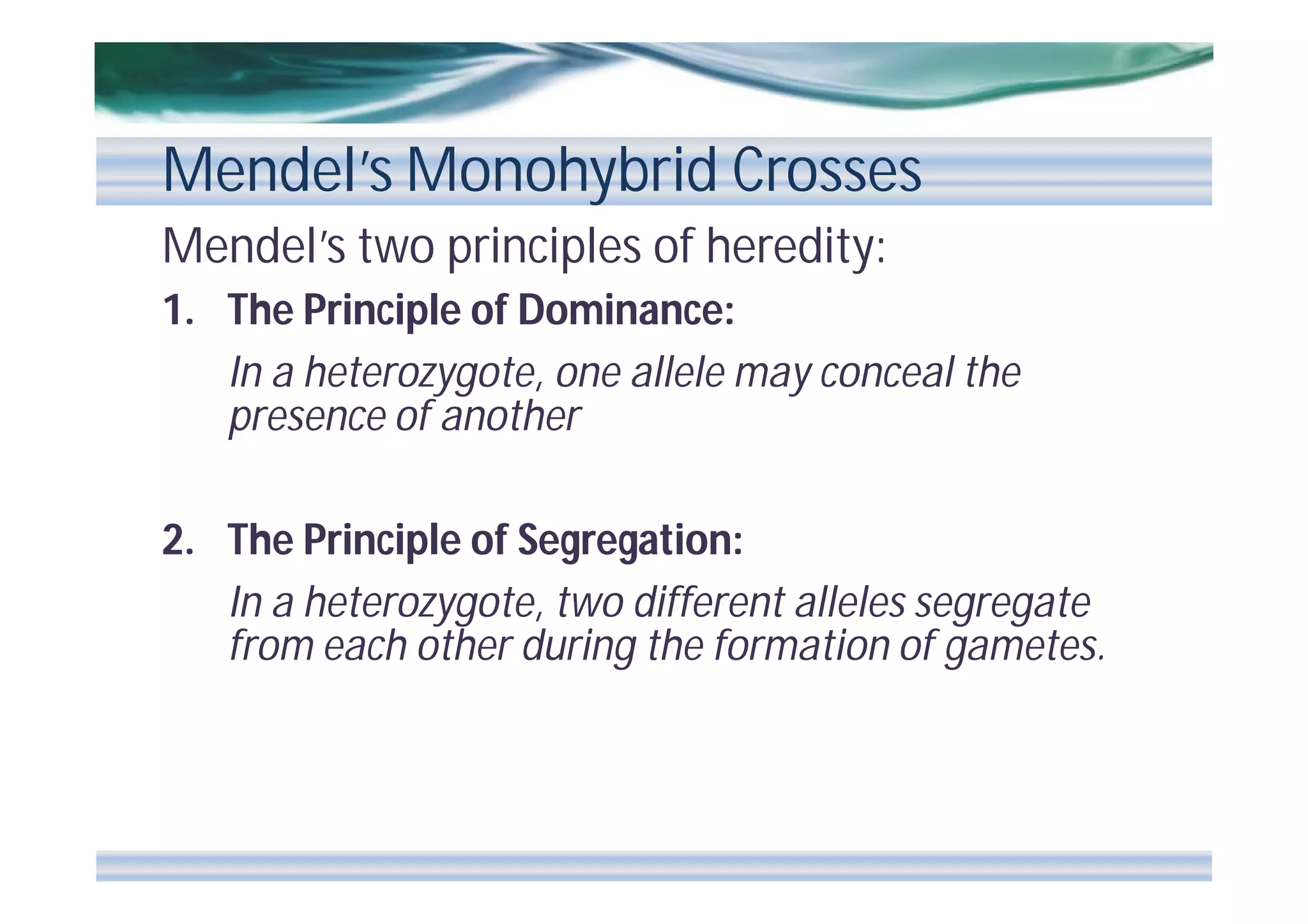Mendel’s Monohybrid Crosses
Mendel’s two principles of heredity:
1. The Principle of Dominance:
In a heterozygote, one allele may conceal the
presence of another
2. The Principle of Segregation:
In a heterozygote, two different alleles segregate
from each other during the formation of gametes.

 