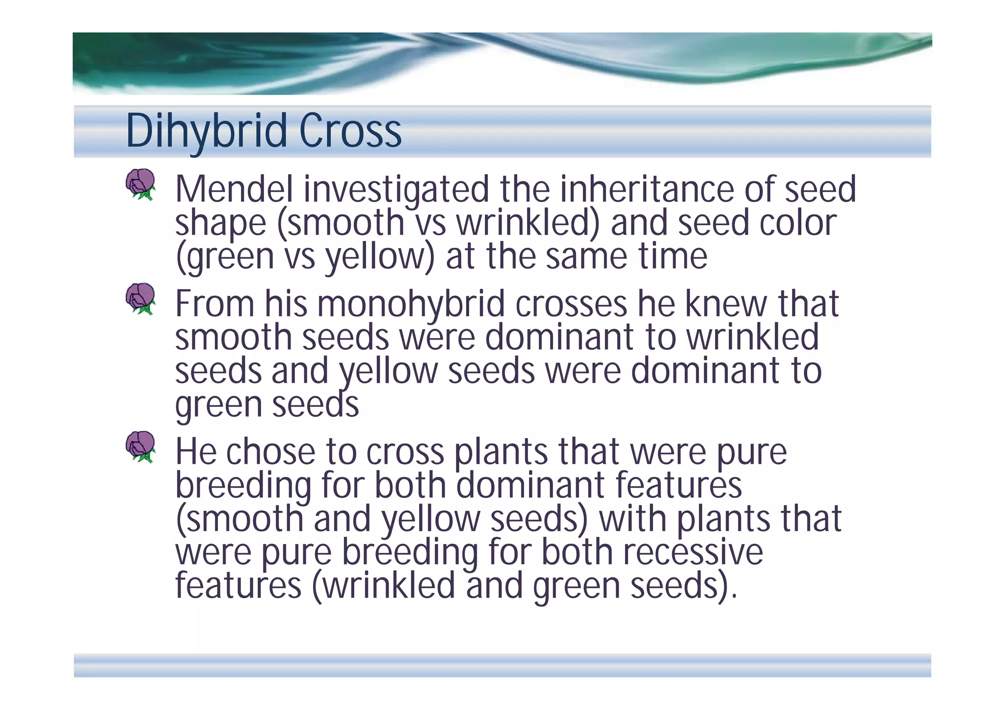Dihybrid Cross
Mendel investigated the inheritance of seed
shape (smooth vs wrinkled) and seed color
(green vs yellow) at the same time
From his monohybrid crosses he knew that
smooth seeds were dominant to wrinkled
seeds and yellow seeds were dominant to
green seeds
He chose to cross plants that were pure
breeding for both dominant features
(smooth and yellow seeds) with plants that
were pure breeding for both recessive
features (wrinkled and green seeds).

 