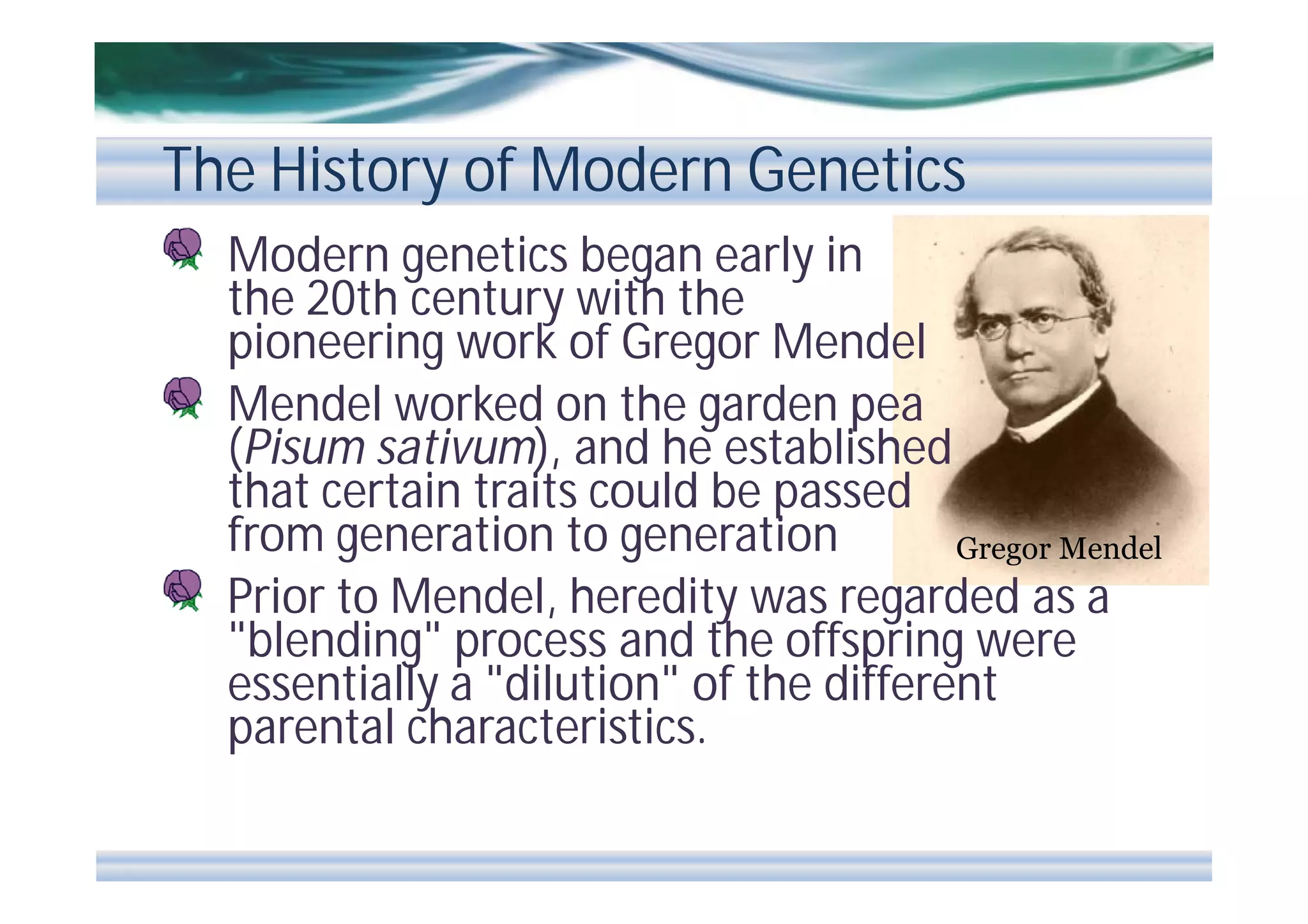 The History of Modern Genetics
Modern genetics began early in
the 20th century with the
pioneering work of Gregor Mendel
Mendel worked on the garden pea
(Pisum sativum), and he established
that certain traits could be passed
from generation to generation
Gregor Mendel
Prior to Mendel, heredity was regarded as a
"blending" process and the offspring were
essentially a "dilution" of the different
parental characteristics.

 