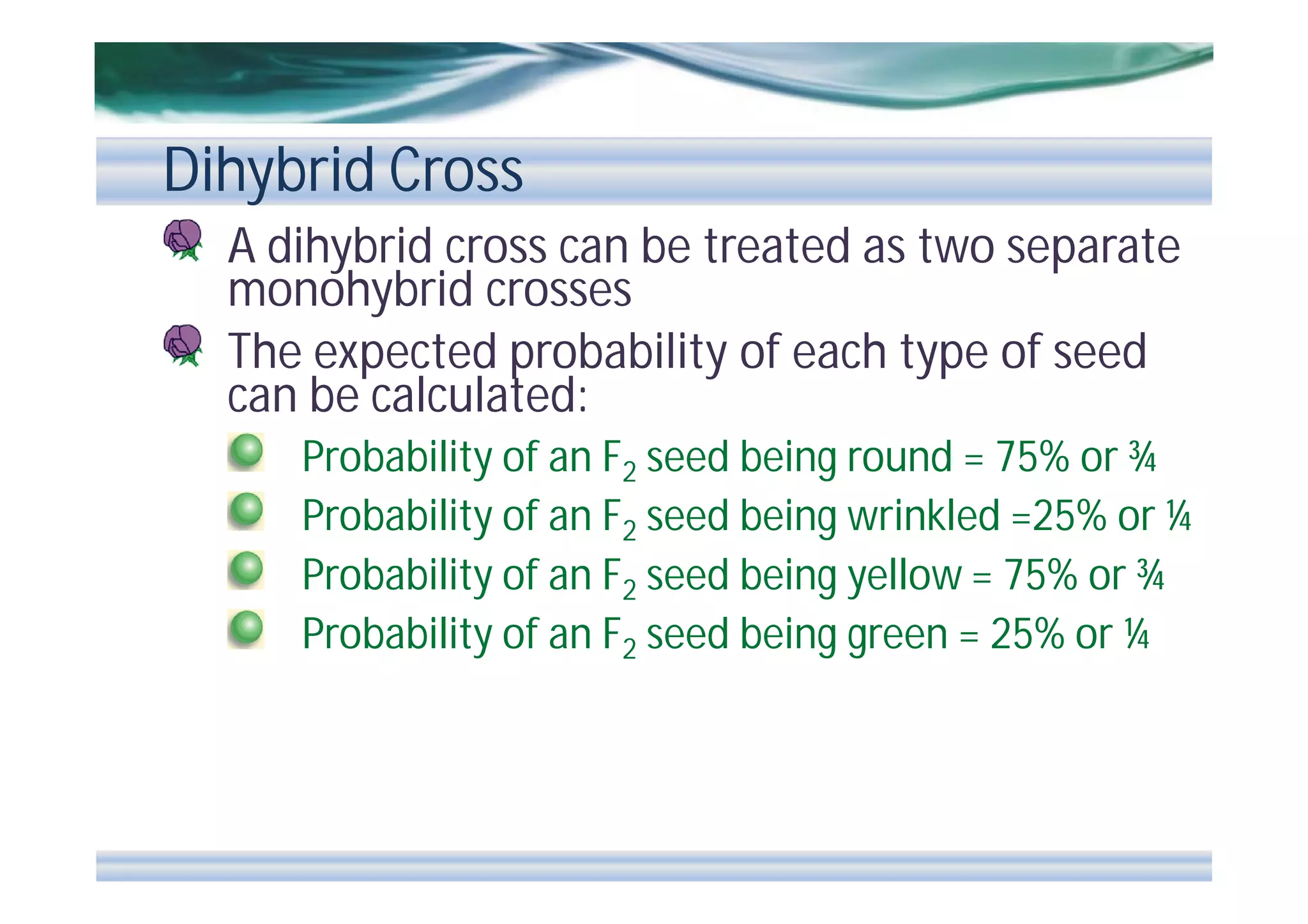 Dihybrid Cross
A dihybrid cross can be treated as two separate
monohybrid crosses
The expected probability of each type of seed
can be calculated:
Probability of an F2 seed being round = 75% or ¾
Probability of an F2 seed being wrinkled =25% or ¼
Probability of an F2 seed being yellow = 75% or ¾
Probability of an F2 seed being green = 25% or ¼

 