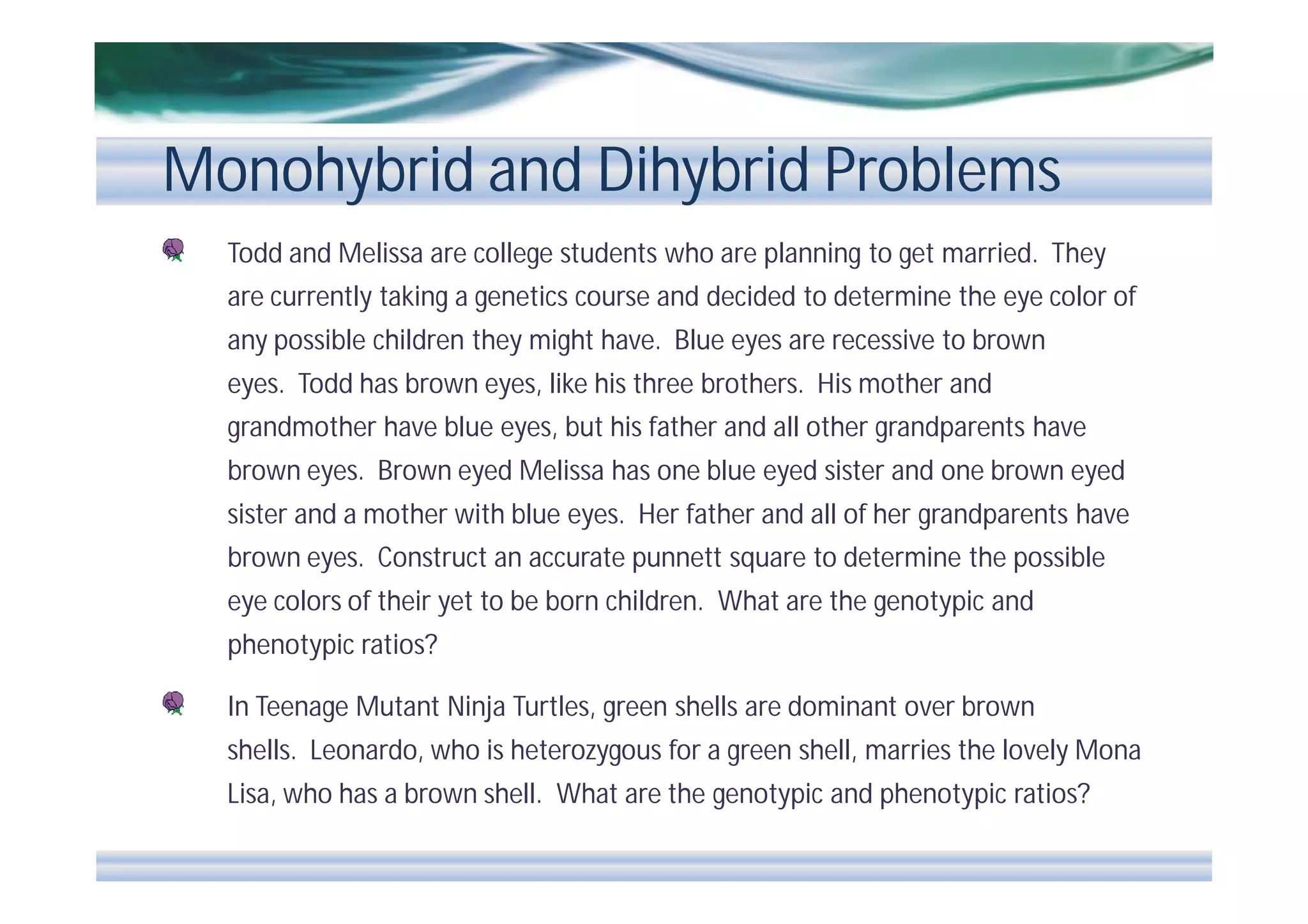 Monohybrid and Dihybrid Problems
Todd and Melissa are college students who are planning to get married. They
are currently taking a genetics course and decided to determine the eye color of
any possible children they might have. Blue eyes are recessive to brown
eyes. Todd has brown eyes, like his three brothers. His mother and
grandmother have blue eyes, but his father and all other grandparents have
brown eyes. Brown eyed Melissa has one blue eyed sister and one brown eyed
sister and a mother with blue eyes. Her father and all of her grandparents have
brown eyes. Construct an accurate punnett square to determine the possible
eye colors of their yet to be born children. What are the genotypic and
phenotypic ratios?
In Teenage Mutant Ninja Turtles, green shells are dominant over brown
shells. Leonardo, who is heterozygous for a green shell, marries the lovely Mona
Lisa, who has a brown shell. What are the genotypic and phenotypic ratios?

 