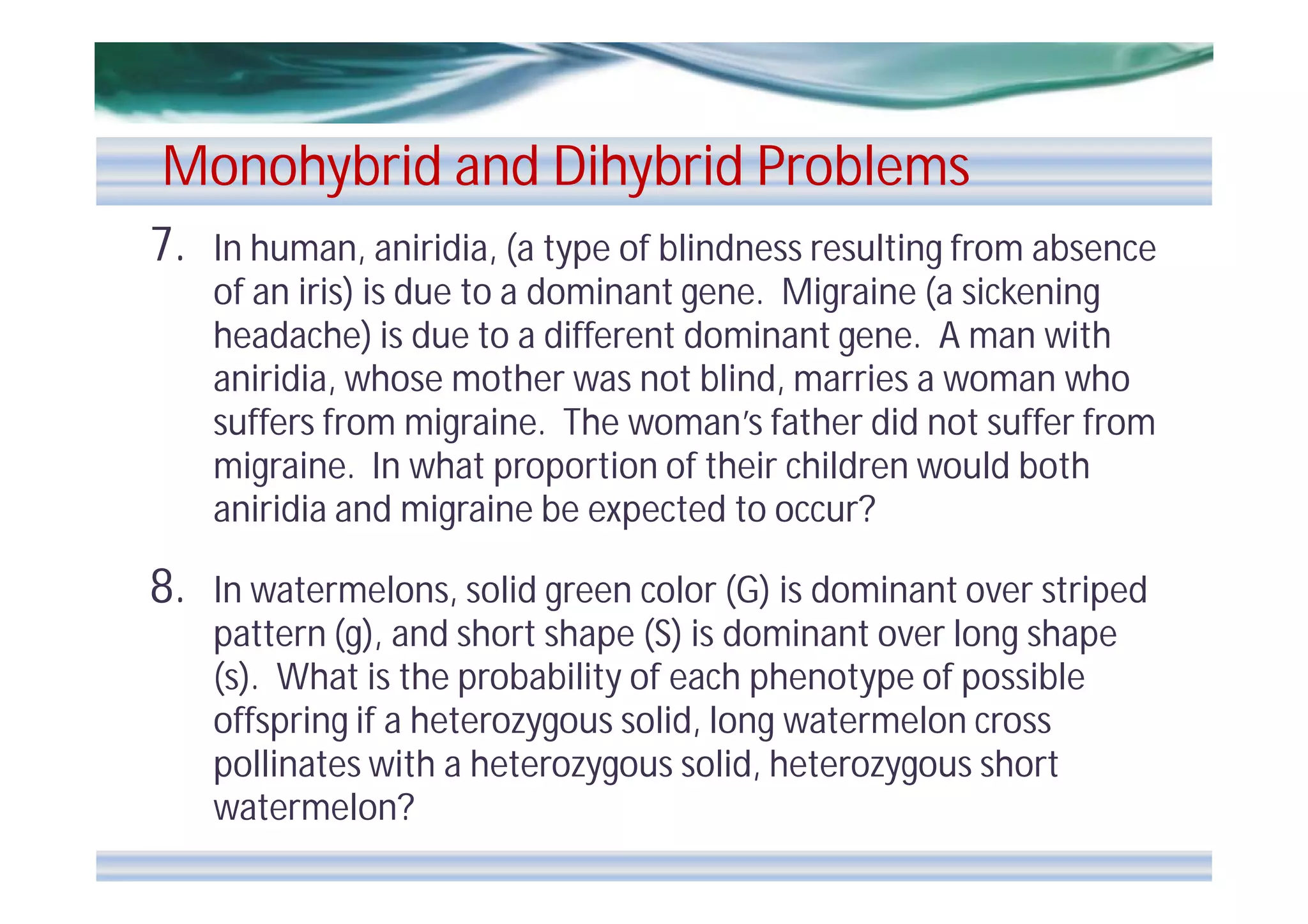 Monohybrid and Dihybrid Problems
7.

In human, aniridia, (a type of blindness resulting from absence
of an iris) is due to a dominant gene. Migraine (a sickening
headache) is due to a different dominant gene. A man with
aniridia, whose mother was not blind, marries a woman who
suffers from migraine. The woman’s father did not suffer from
migraine. In what proportion of their children would both
aniridia and migraine be expected to occur?

8.

In watermelons, solid green color (G) is dominant over striped
pattern (g), and short shape (S) is dominant over long shape
(s). What is the probability of each phenotype of possible
offspring if a heterozygous solid, long watermelon cross
pollinates with a heterozygous solid, heterozygous short
watermelon?

 