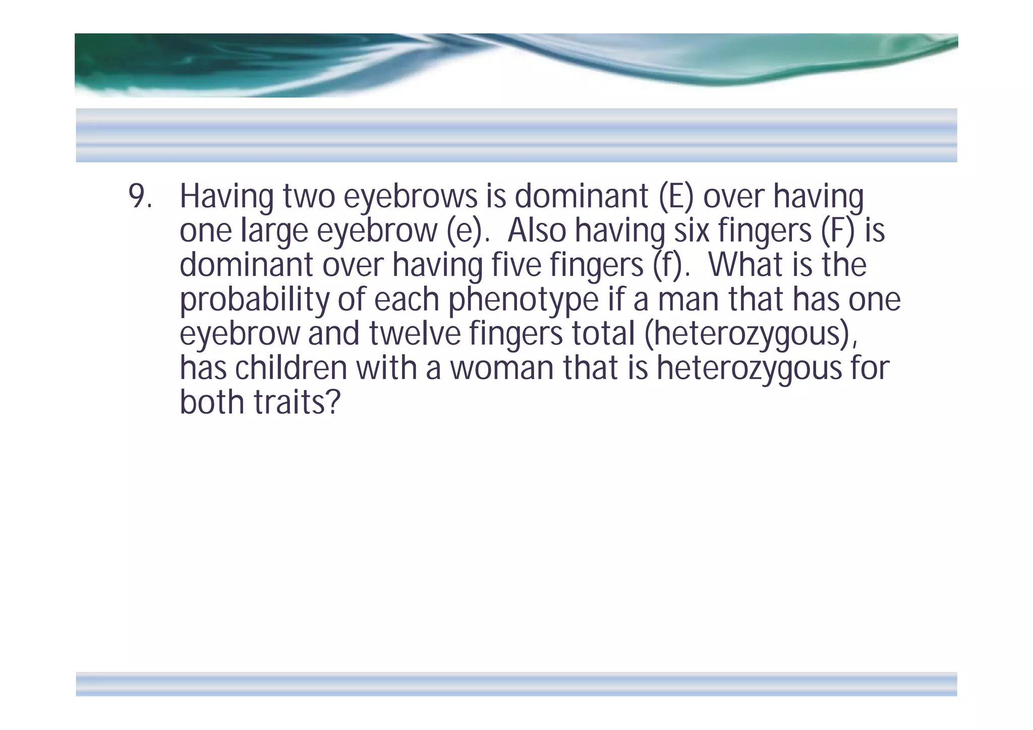 9. Having two eyebrows is dominant (E) over having
one large eyebrow (e). Also having six fingers (F) is
dominant over having five fingers (f). What is the
probability of each phenotype if a man that has one
eyebrow and twelve fingers total (heterozygous),
has children with a woman that is heterozygous for
both traits?

 